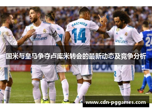 国米与皇马争夺卢库米转会的最新动态及竞争分析