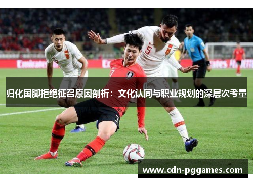 归化国脚拒绝征召原因剖析：文化认同与职业规划的深层次考量