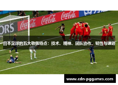 日本足球的五大敬佩特点：技术、精神、团队协作、韧性与谦逊