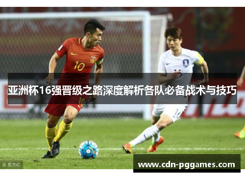 亚洲杯16强晋级之路深度解析各队必备战术与技巧
