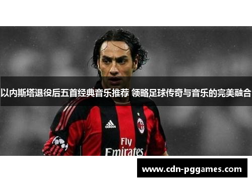 以内斯塔退役后五首经典音乐推荐 领略足球传奇与音乐的完美融合