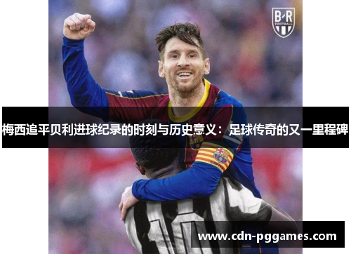 梅西追平贝利进球纪录的时刻与历史意义：足球传奇的又一里程碑