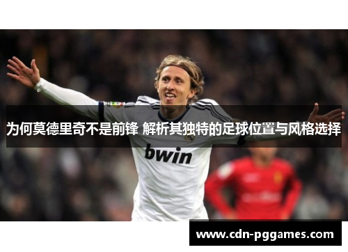 为何莫德里奇不是前锋 解析其独特的足球位置与风格选择