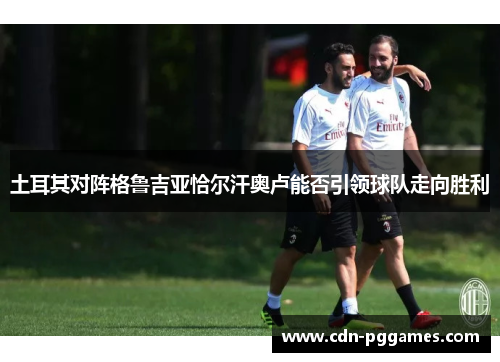 土耳其对阵格鲁吉亚恰尔汗奥卢能否引领球队走向胜利