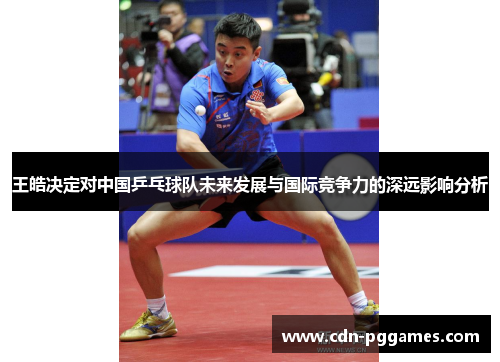 王皓决定对中国乒乓球队未来发展与国际竞争力的深远影响分析
