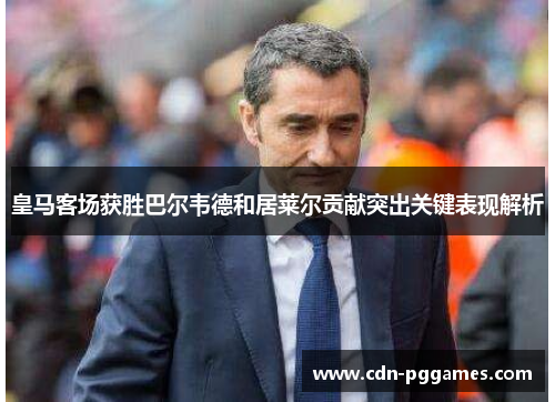 皇马客场获胜巴尔韦德和居莱尔贡献突出关键表现解析