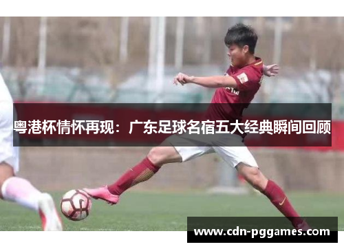 粤港杯情怀再现：广东足球名宿五大经典瞬间回顾
