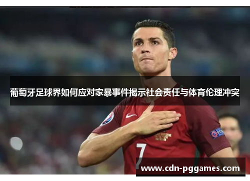 葡萄牙足球界如何应对家暴事件揭示社会责任与体育伦理冲突