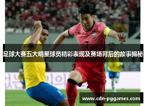 足球大赛五大明星球员精彩表现及赛场背后的故事揭秘