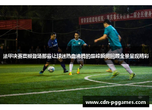 法甲决赛震撼登场那些让球迷热血沸腾的巅峰瞬间回顾全景呈现精彩